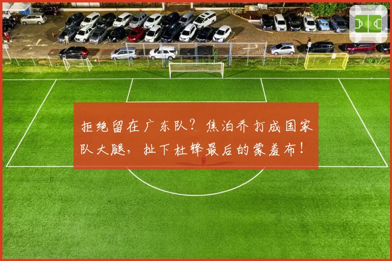 拒绝留在广东队？焦泊乔打成国家队大腿，扯下杜锋最后的蒙羞布！