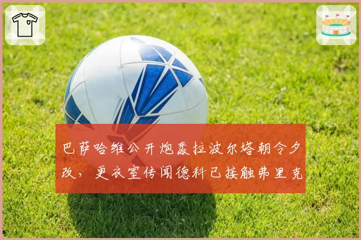 巴萨哈维公开炮轰拉波尔塔朝令夕改，更衣室传闻德科已接触弗里克接任