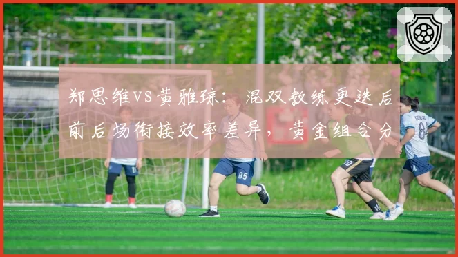 郑思维vs黄雅琼：混双教练更迭后前后场衔接效率差异，黄金组合分合决策考验管理层