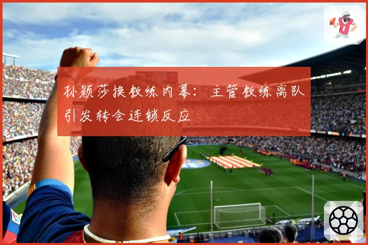 孙颖莎换教练内幕：主管教练离队引发转会连锁反应
