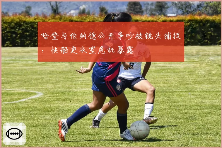 哈登与伦纳德公开争吵被镜头捕捉，快船更衣室危机暴露