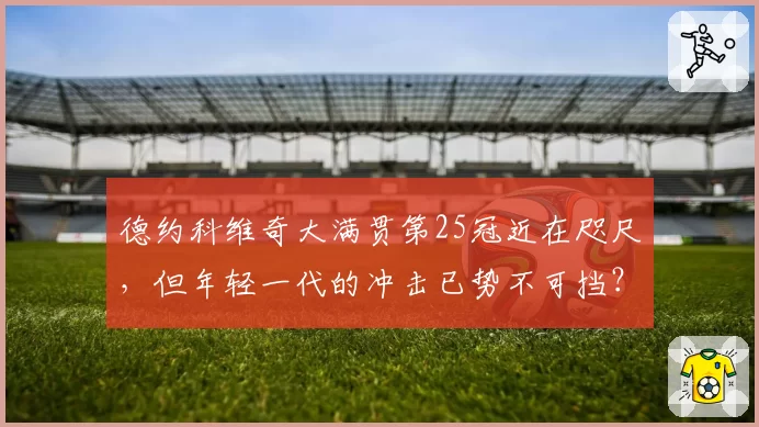 德约科维奇大满贯第25冠近在咫尺，但年轻一代的冲击已势不可挡？