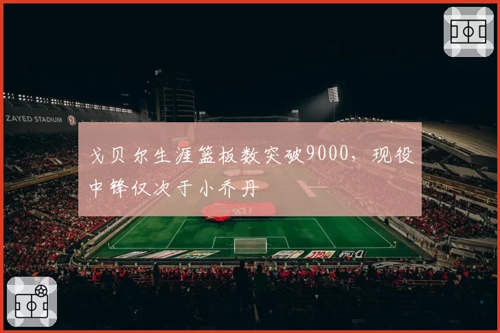 戈贝尔生涯篮板数突破9000，现役中锋仅次于小乔丹