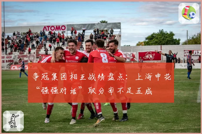 争冠集团相互战绩盘点：上海申花“强强对话”取分率不足五成