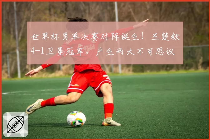 世界杯男单决赛对阵诞生!王楚钦4-1卫冕冠军,产生两大不可思议