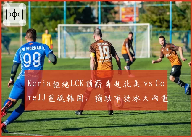 Keria拒绝LCK顶薪奔赴北美 vs CoreJJ重返韩国,辅助市场冰火两重天