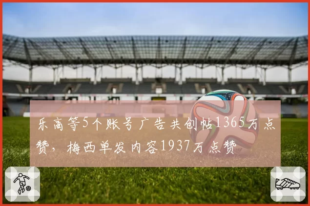 乐高等5个账号广告共创帖1365万点赞,梅西单发内容1937万点赞