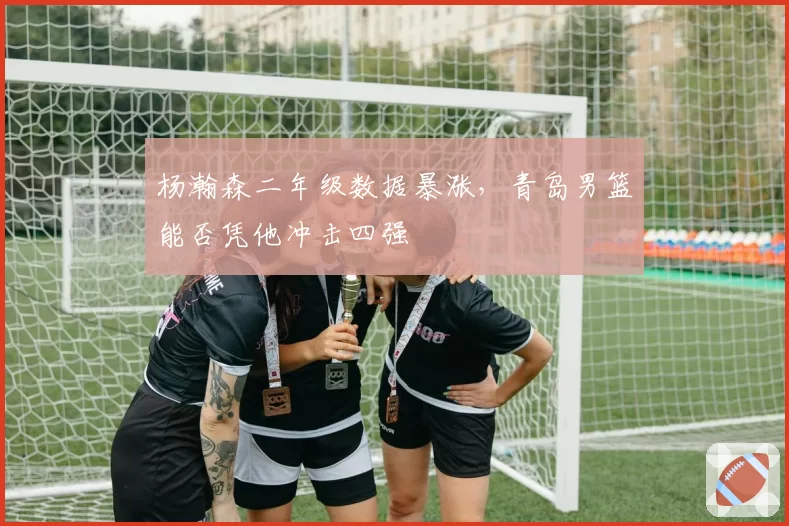 杨瀚森二年级数据暴涨，青岛男篮能否凭他冲击四强