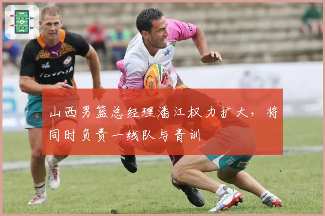 山西男篮总经理潘江权力扩大，将同时负责一线队与青训