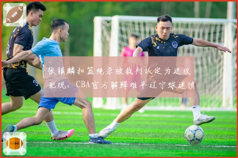 张镇麟扣篮绝杀被裁判认定为进攻犯规，CBA官方解释难平辽宁球迷愤怒