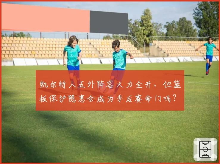 凯尔特人五外阵容火力全开，但篮板保护隐患会成为季后赛命门吗？