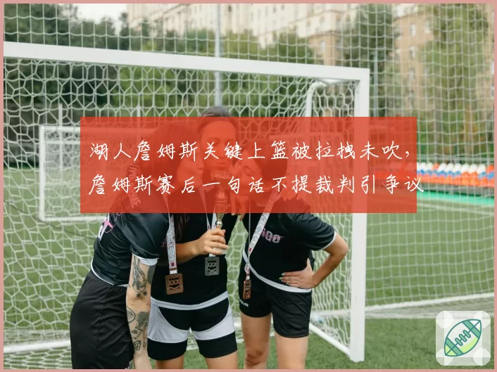 湖人詹姆斯关键上篮被拉拽未吹，詹姆斯赛后一句话不提裁判引争议