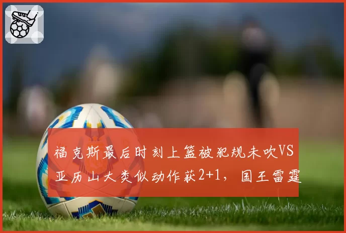 福克斯最后时刻上篮被犯规未吹VS亚历山大类似动作获2+1，国王雷霆关键判罚定胜负