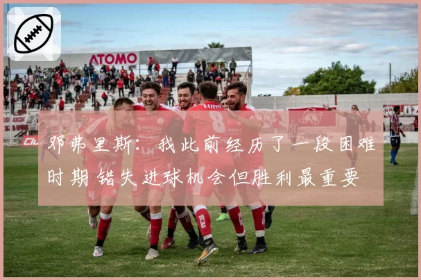 邓弗里斯：我此前经历了一段困难时期 错失进球机会但胜利最重要