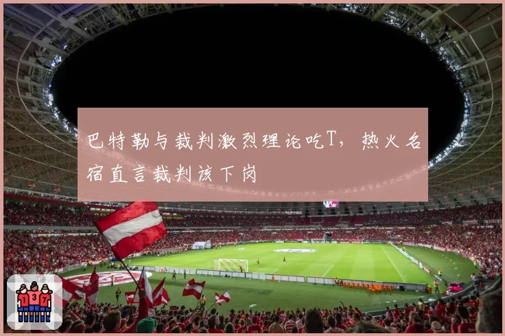 巴特勒与裁判激烈理论吃T，热火名宿直言裁判该下岗