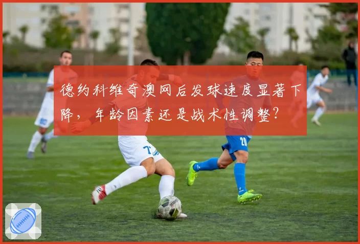 德约科维奇澳网后发球速度显著下降，年龄因素还是战术性调整？