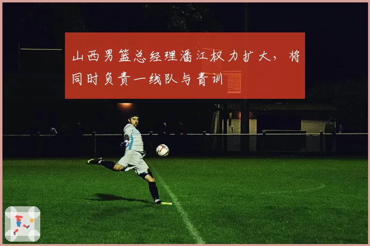 山西男篮总经理潘江权力扩大,将同时负责一线队与青训