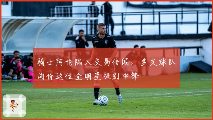 骑士阿伦陷入交易传闻，多支球队询价这位全明星级别中锋