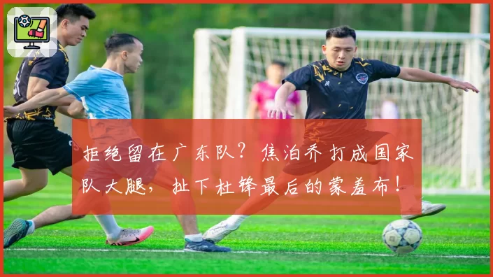 拒绝留在广东队？焦泊乔打成国家队大腿，扯下杜锋最后的蒙羞布！