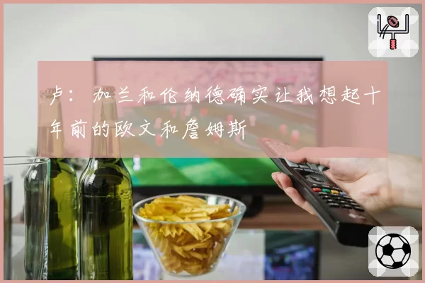 卢：加兰和伦纳德确实让我想起十年前的欧文和詹姆斯