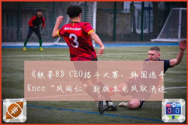 《铁拳8》CEO格斗大赛，韩国选手Knee“风间仁”新版本电风取消运用教学