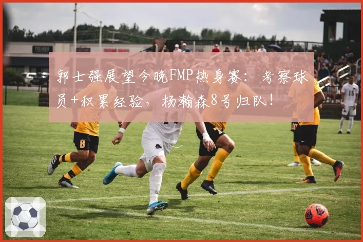 郭士强展望今晚FMP热身赛：考察球员+积累经验，杨瀚森8号归队！
