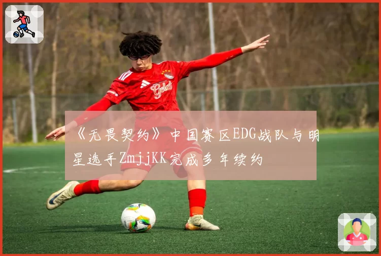 《无畏契约》中国赛区EDG战队与明星选手ZmjjKK完成多年续约
