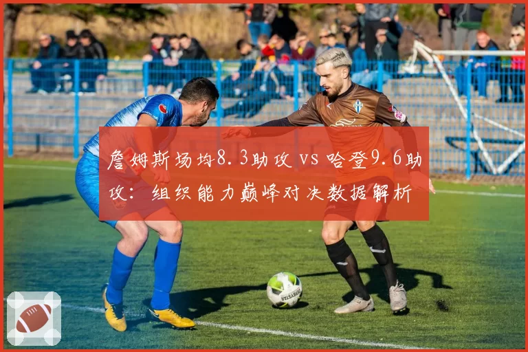 詹姆斯场均8.3助攻 vs 哈登9.6助攻：组织能力巅峰对决数据解析