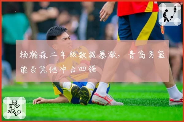杨瀚森二年级数据暴涨，青岛男篮能否凭他冲击四强