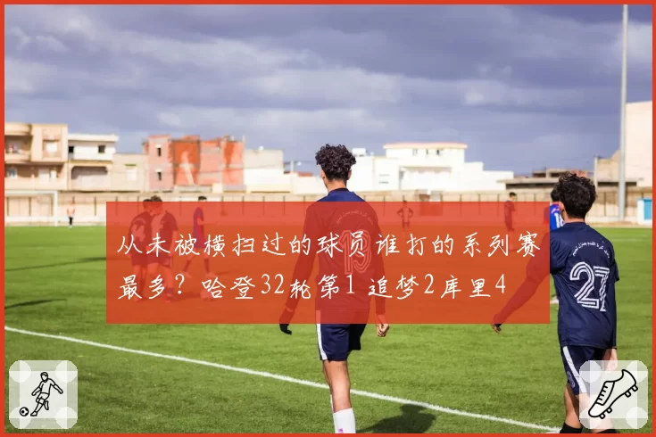 从未被横扫过的球员谁打的系列赛最多？哈登32轮第1 追梦2库里4