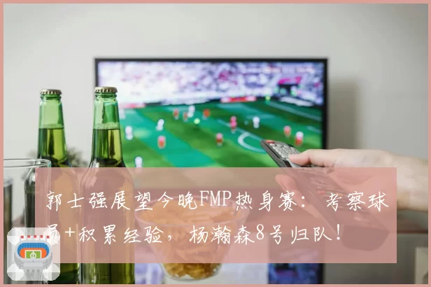郭士强展望今晚FMP热身赛：考察球员+积累经验，杨瀚森8号归队！