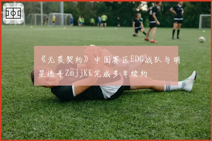 《无畏契约》中国赛区EDG战队与明星选手ZmjjKK完成多年续约