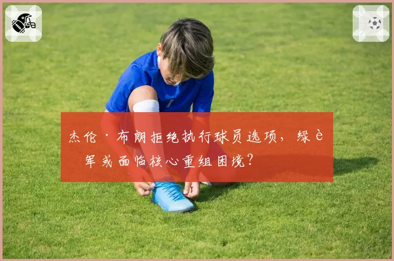 杰伦·布朗拒绝执行球员选项，绿衫军或面临核心重组困境？