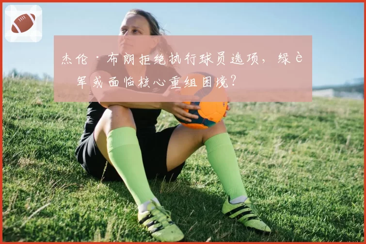 杰伦·布朗拒绝执行球员选项，绿衫军或面临核心重组困境？