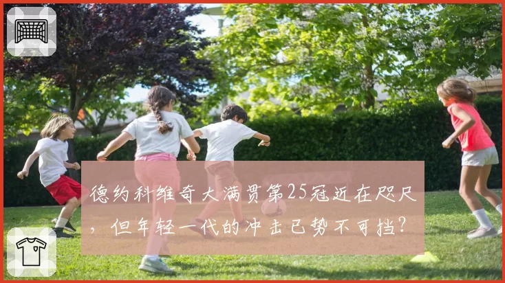 德约科维奇大满贯第25冠近在咫尺，但年轻一代的冲击已势不可挡？