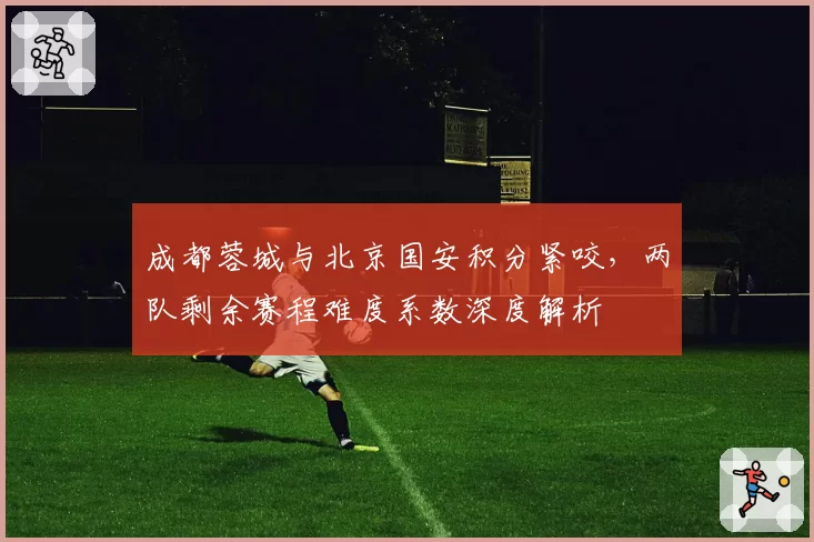 成都蓉城与北京国安积分紧咬,两队剩余赛程难度系数深度解析