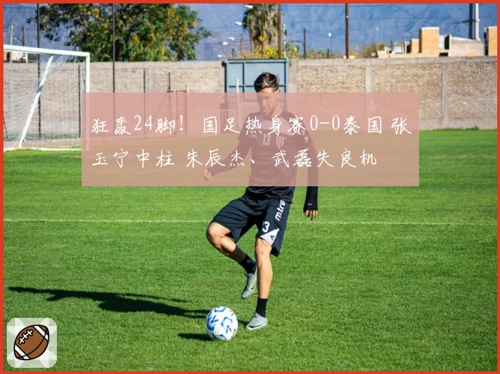 狂轰24脚！国足热身赛0-0泰国 张玉宁中柱 朱辰杰、武磊失良机