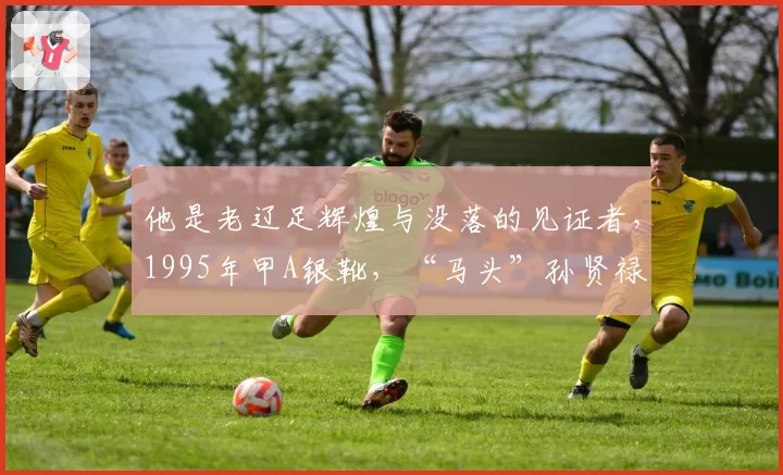 他是老辽足辉煌与没落的见证者，1995年甲A银靴，“马头”孙贤禄