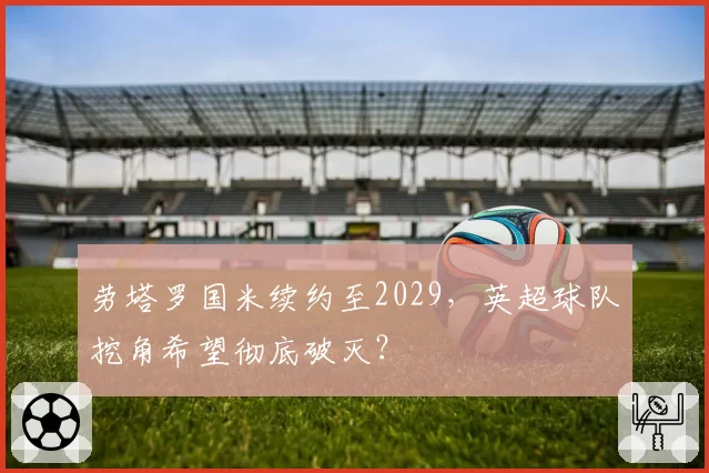 劳塔罗国米续约至2029，英超球队挖角希望彻底破灭？