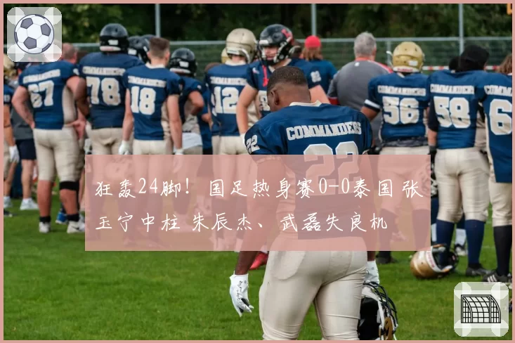 狂轰24脚！国足热身赛0-0泰国 张玉宁中柱 朱辰杰、武磊失良机