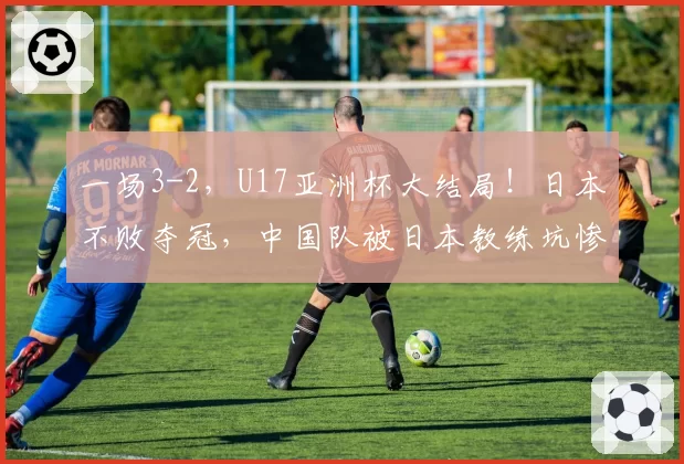 一场3-2，U17亚洲杯大结局！日本不败夺冠，中国队被日本教练坑惨