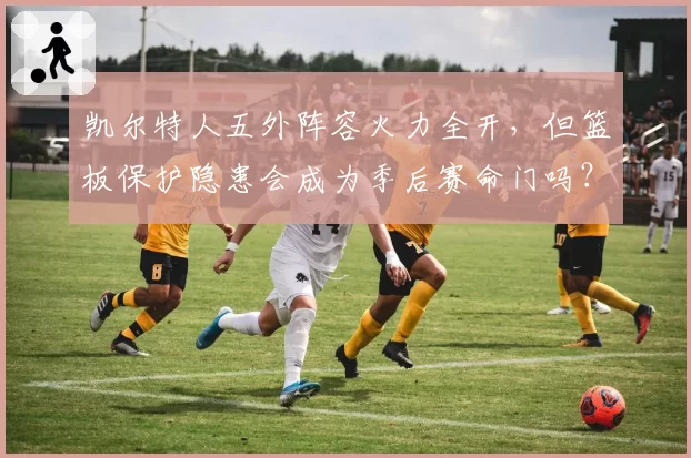 凯尔特人五外阵容火力全开，但篮板保护隐患会成为季后赛命门吗？