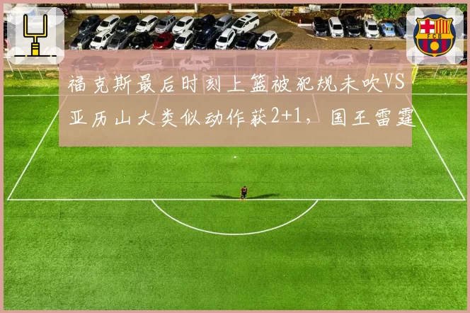 福克斯最后时刻上篮被犯规未吹VS亚历山大类似动作获2+1，国王雷霆关键判罚定胜负