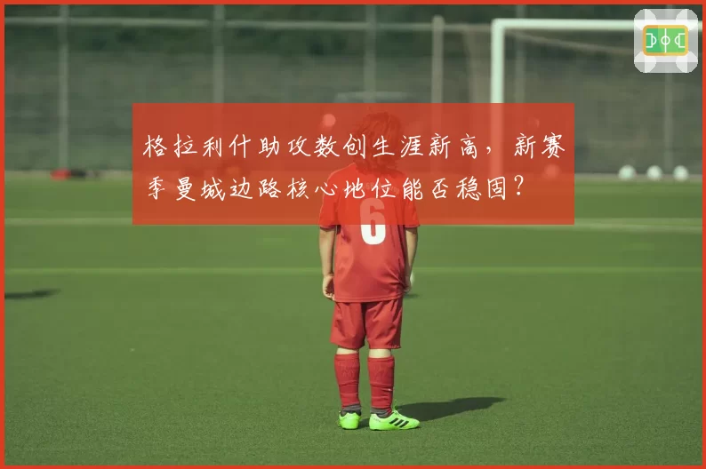 格拉利什助攻数创生涯新高，新赛季曼城边路核心地位能否稳固？