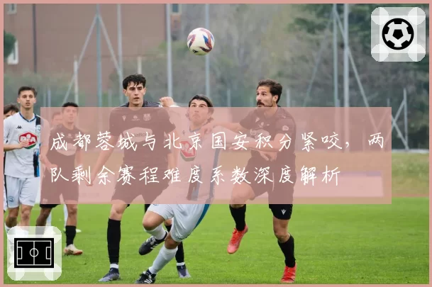成都蓉城与北京国安积分紧咬,两队剩余赛程难度系数深度解析