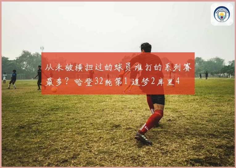 从未被横扫过的球员谁打的系列赛最多？哈登32轮第1 追梦2库里4