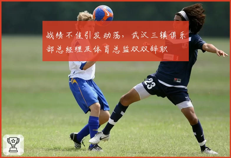 战绩不佳引发动荡,武汉三镇俱乐部总经理及体育总监双双辞职