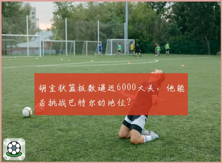 胡金秋篮板数逼近6000大关，他能否挑战巴特尔的地位？
