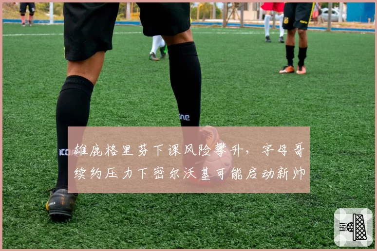 雄鹿格里芬下课风险攀升，字母哥续约压力下密尔沃基可能启动新帅遴选