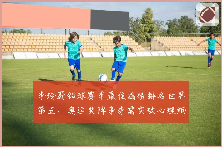 李玲蔚铅球赛季最佳成绩排名世界第五，奥运奖牌争夺需突破心理瓶颈？